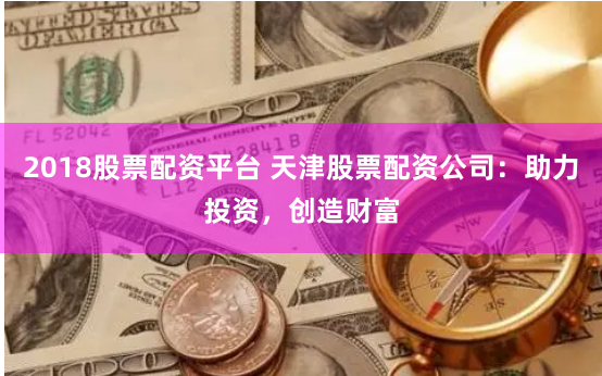 2018股票配资平台 天津股票配资公司：助力投资，创造财富