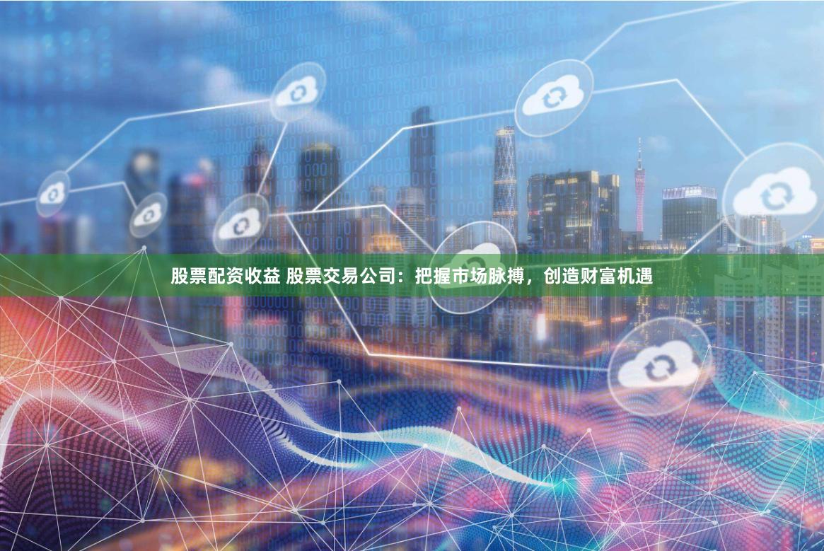 股票配资收益 股票交易公司：把握市场脉搏，创造财富机遇