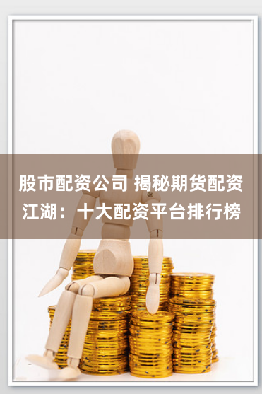 股市配资公司 揭秘期货配资江湖：十大配资平台排行榜