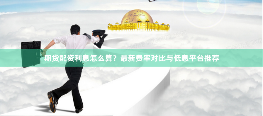 期货配资利息怎么算？最新费率对比与低息平台推荐