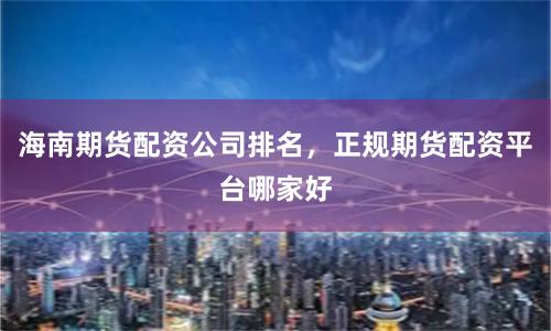海南期货配资公司排名，正规期货配资平台哪家好